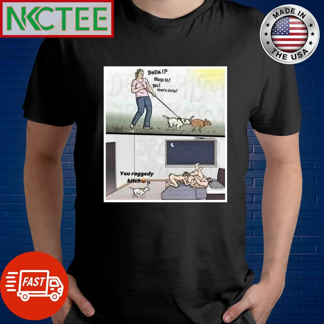 Bella stop it no that’s dirty Dog you raggedy bitch shirt