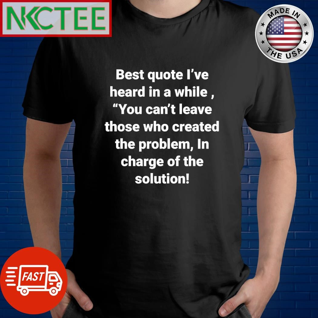 Best quote I’ve heard in a while you can’t leave those who created the problem In charge of the solution shirt