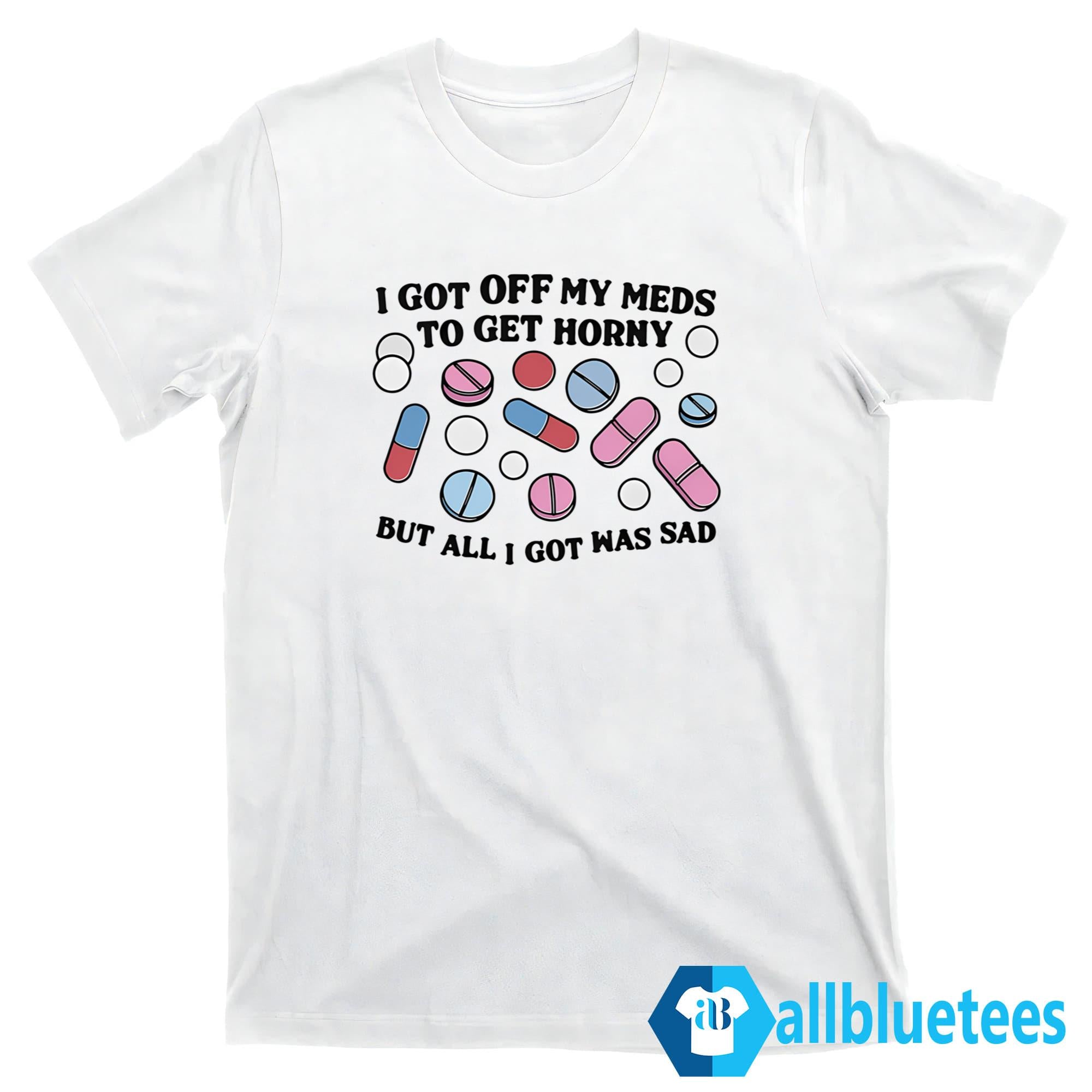 I Got Off My Meds To Get Horny But All I Got Was Sad Shirt