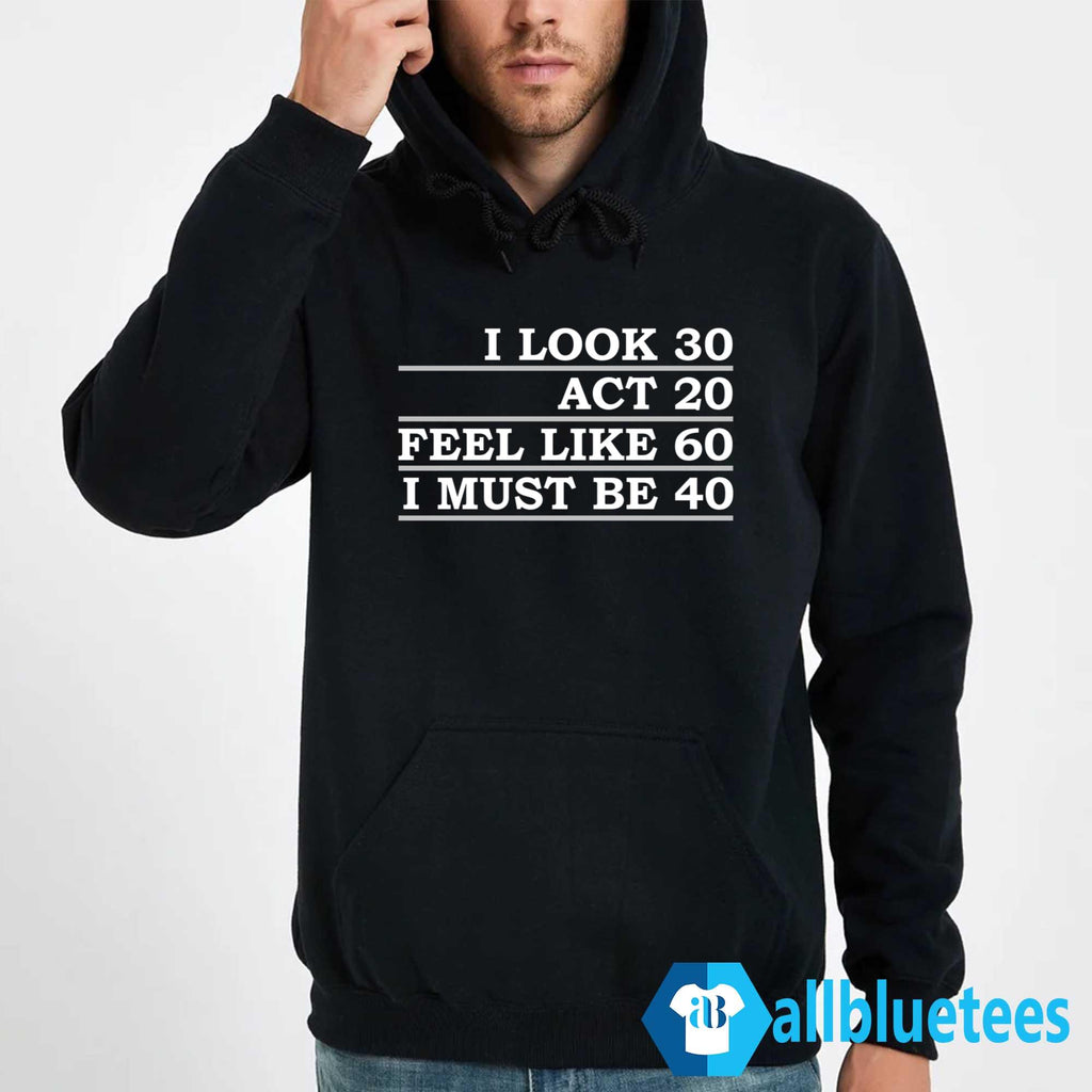 I Look 30 Act 20 Feel Like 60 I Must Be 40 Shirt