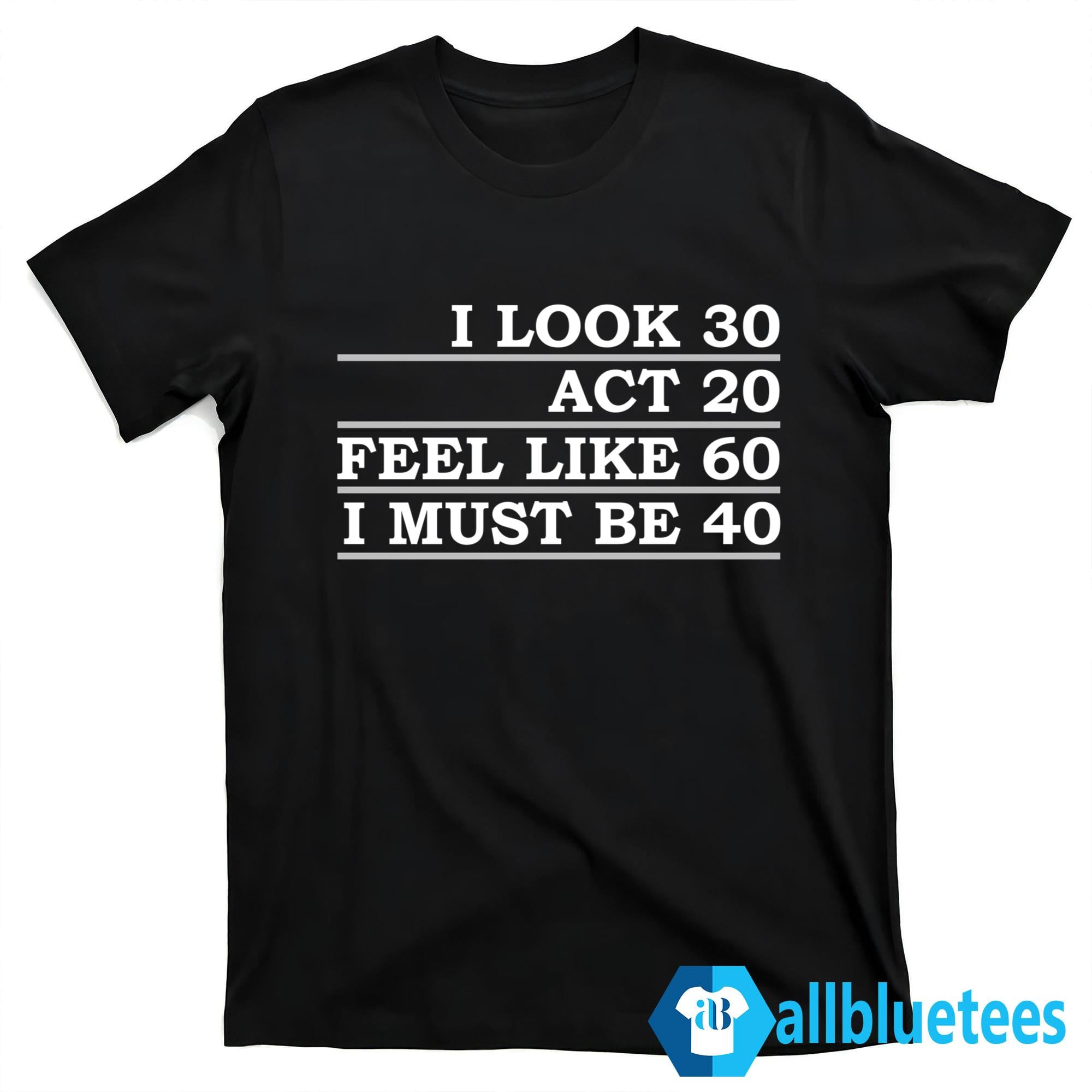 I Look 30 Act 20 Feel Like 60 I Must Be 40 Shirt