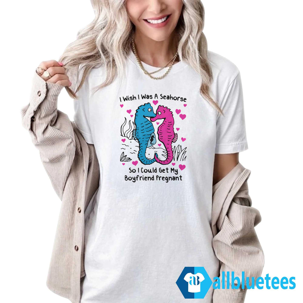I Wish I Was A Seahorse So I Could Get My Boyfriend Pregnant Shirt
