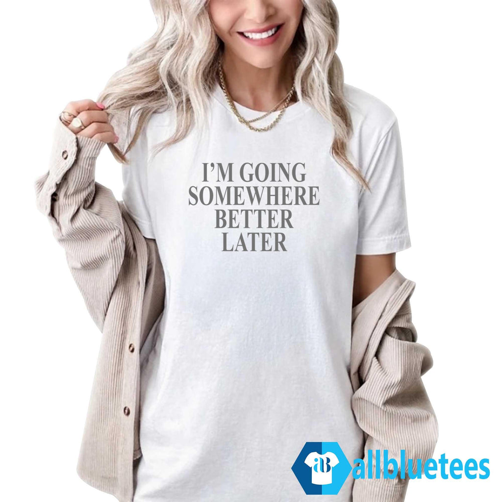 I’m Going Somewhere Better Later Shirt