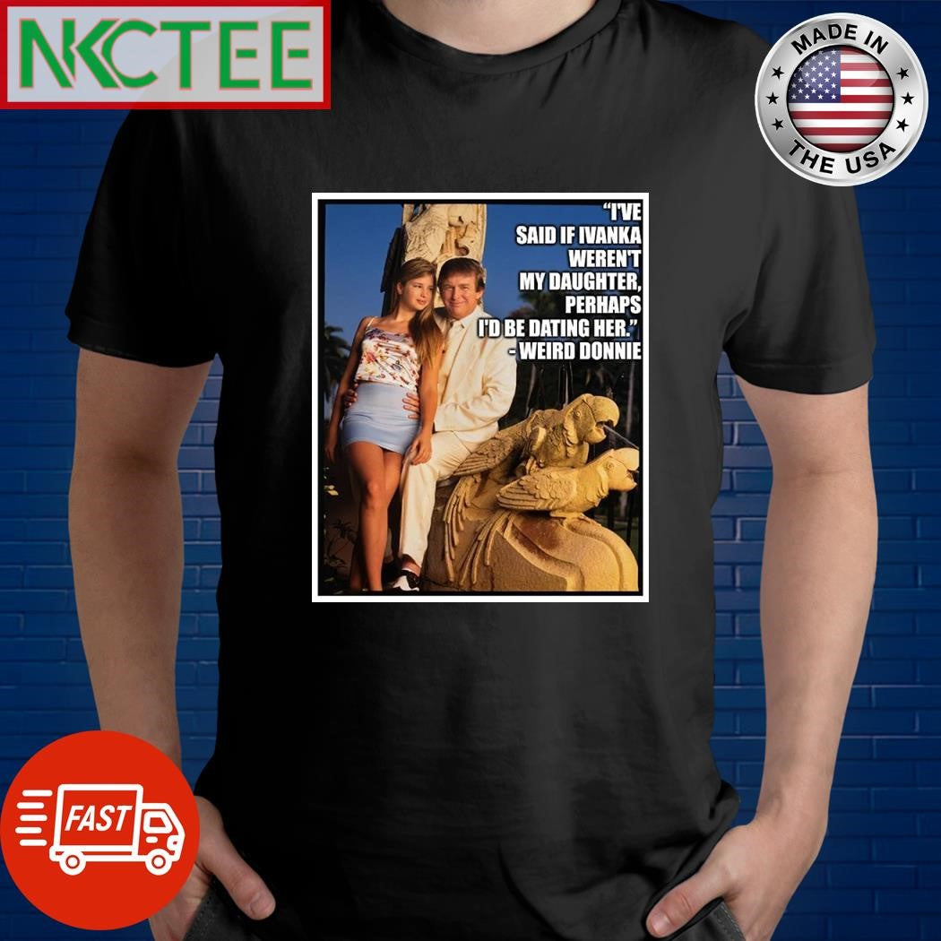 I’ve said if Ivanka weren’t my daughter perhaps I’d be dating her Weird Donnie Donald Trump shirt