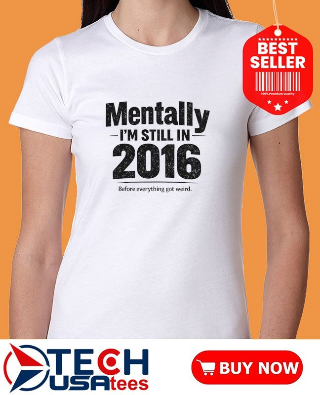 Mentally I’m still in 2016 before everything got weird shirt