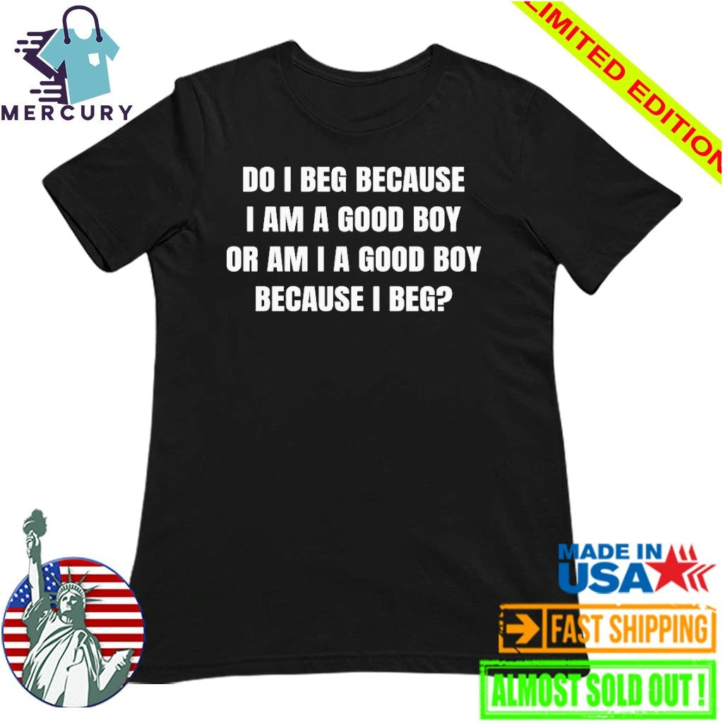 Do I Beg Because I Am A Good Boy Or Am I A Good Boy Because I Beg Shirt