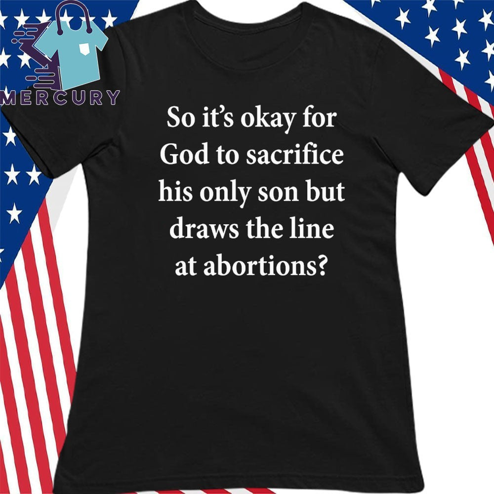 So It’s Okay For God To Sacrifice His Only Son But Draws the Line at Abortions Shirt