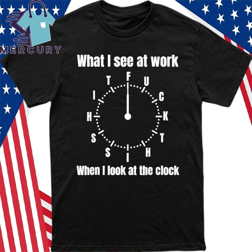 What I See At Work When I Look At The Clock Shirt