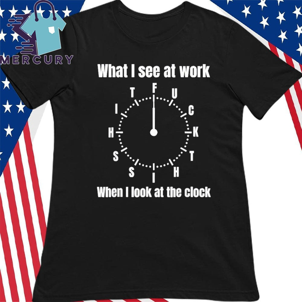 What I See At Work When I Look At The Clock Shirt