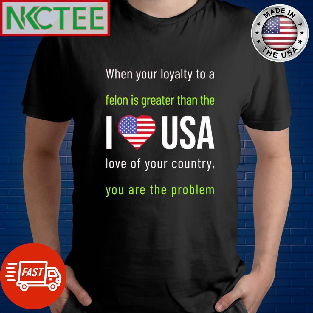 When your loyalty to a felon is greater than the I love USA love of your country you are the problem shirt