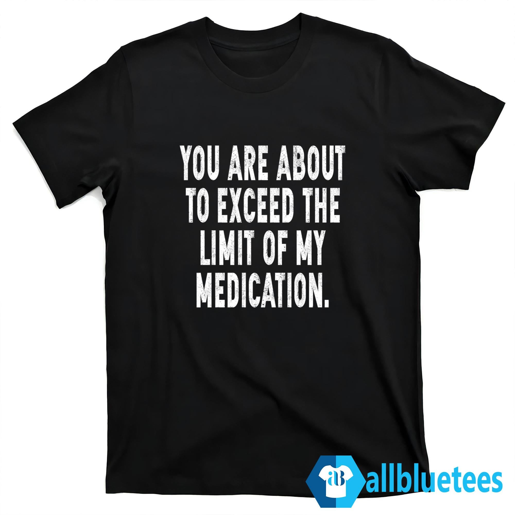 You Are About To Exceed The Limit Of My Medication Shirt