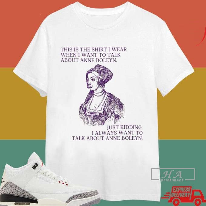 This Is The Shirt I Wear When I Want To Talk About Anne Boleyn Just Kidding I Always Want To Talk About Anne Boleyn...