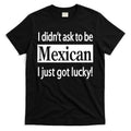 I Didn't Ask To Be Mexican I Just Got Lucky T-Shirt Hoodie, Sweatshirt | CoreVibeTees.com